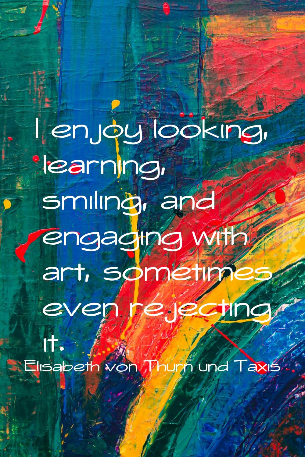 I enjoy looking, learning, smiling, and engaging with art, sometimes even rejecting it.