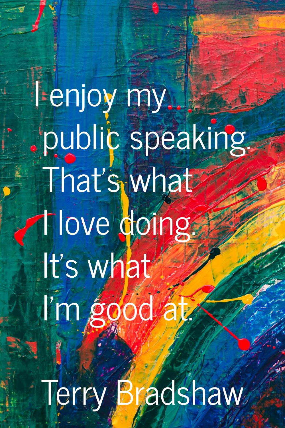 I enjoy my public speaking. That's what I love doing. It's what I'm good at.