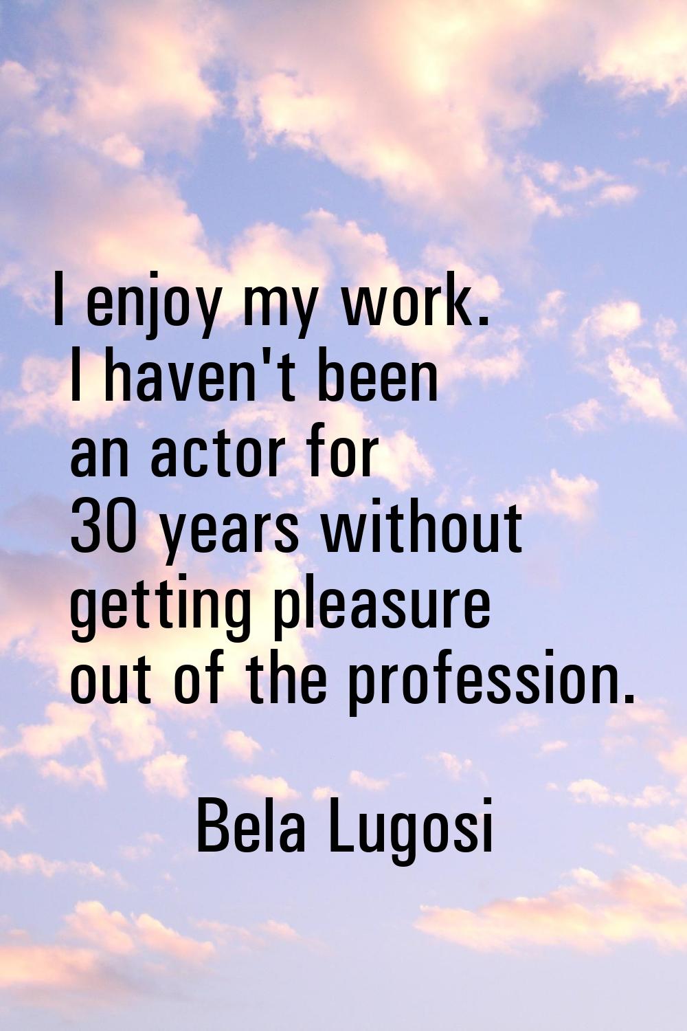 I enjoy my work. I haven't been an actor for 30 years without getting pleasure out of the professio