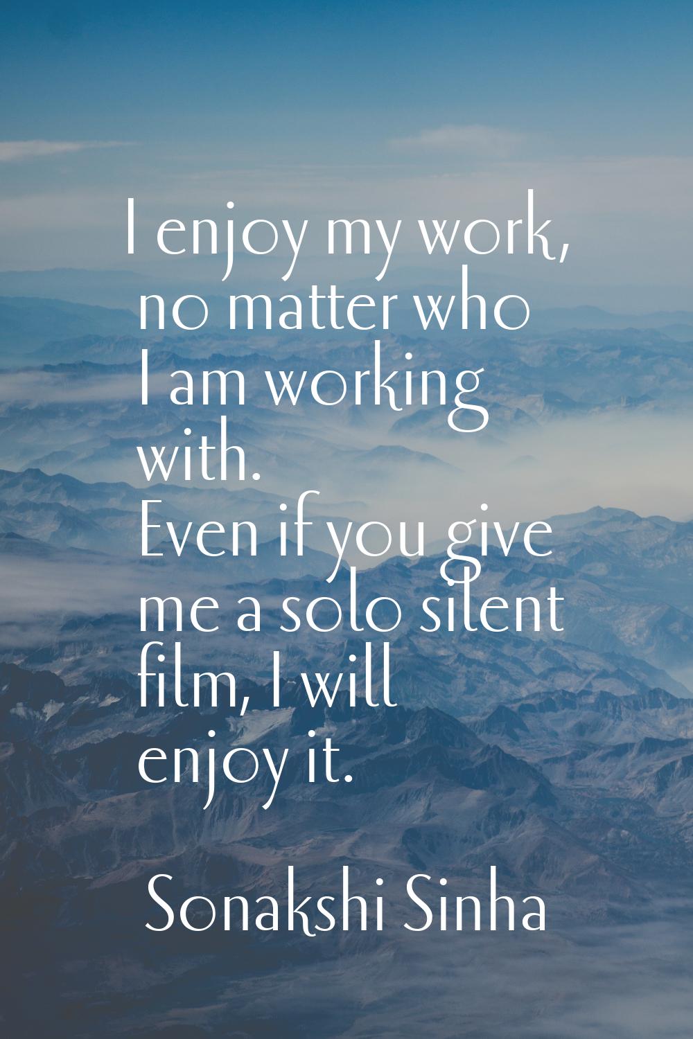 I enjoy my work, no matter who I am working with. Even if you give me a solo silent film, I will en