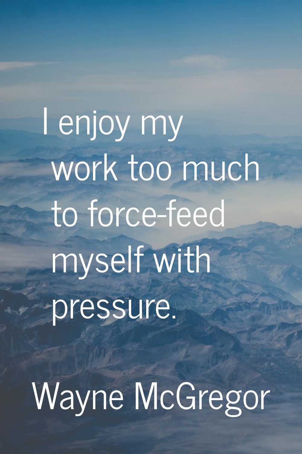 I enjoy my work too much to force-feed myself with pressure.