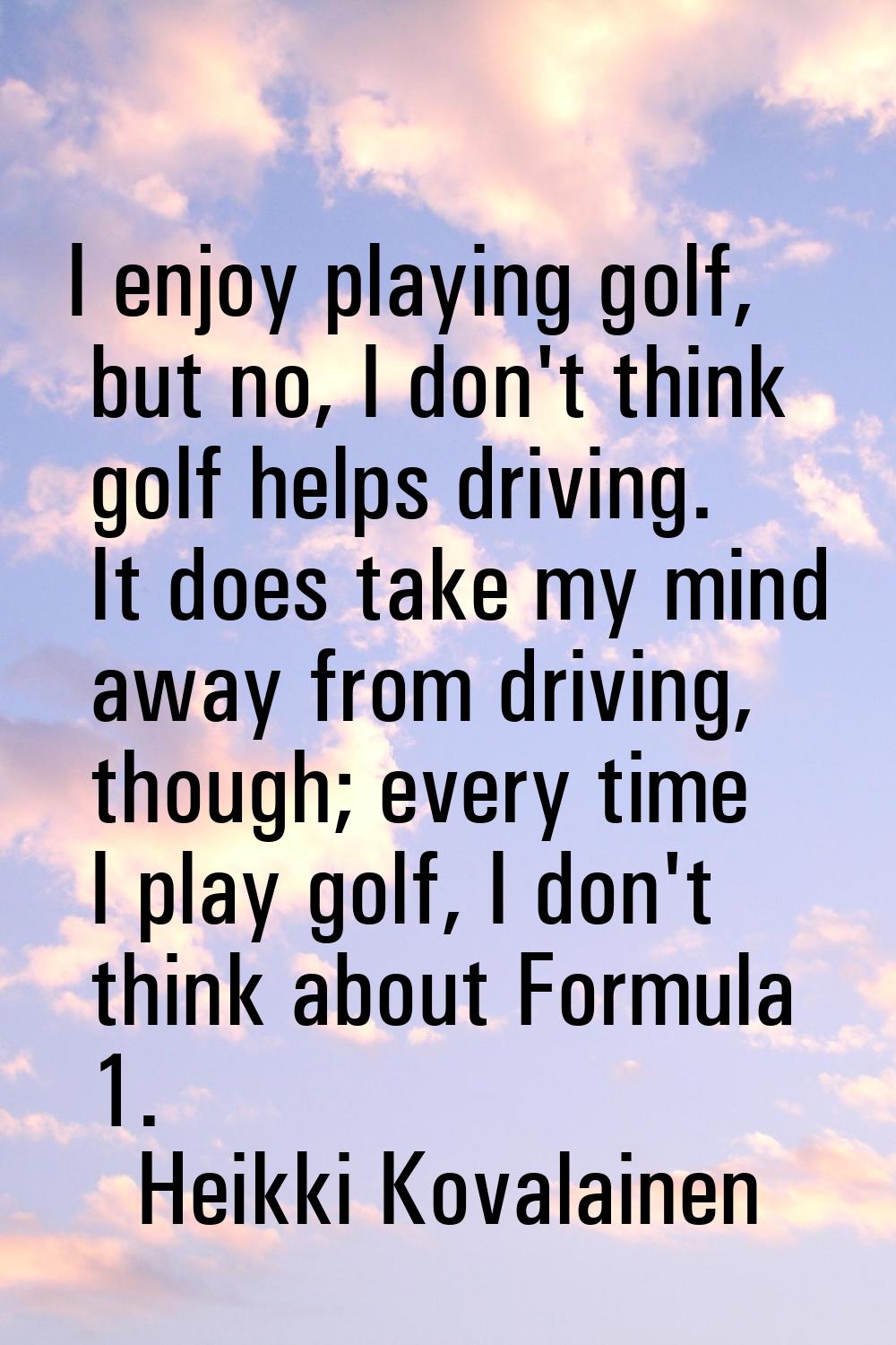 I enjoy playing golf, but no, I don't think golf helps driving. It does take my mind away from driv