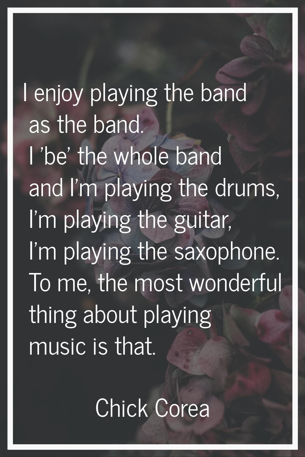 I enjoy playing the band as the band. I 'be' the whole band and I'm playing the drums, I'm playing 