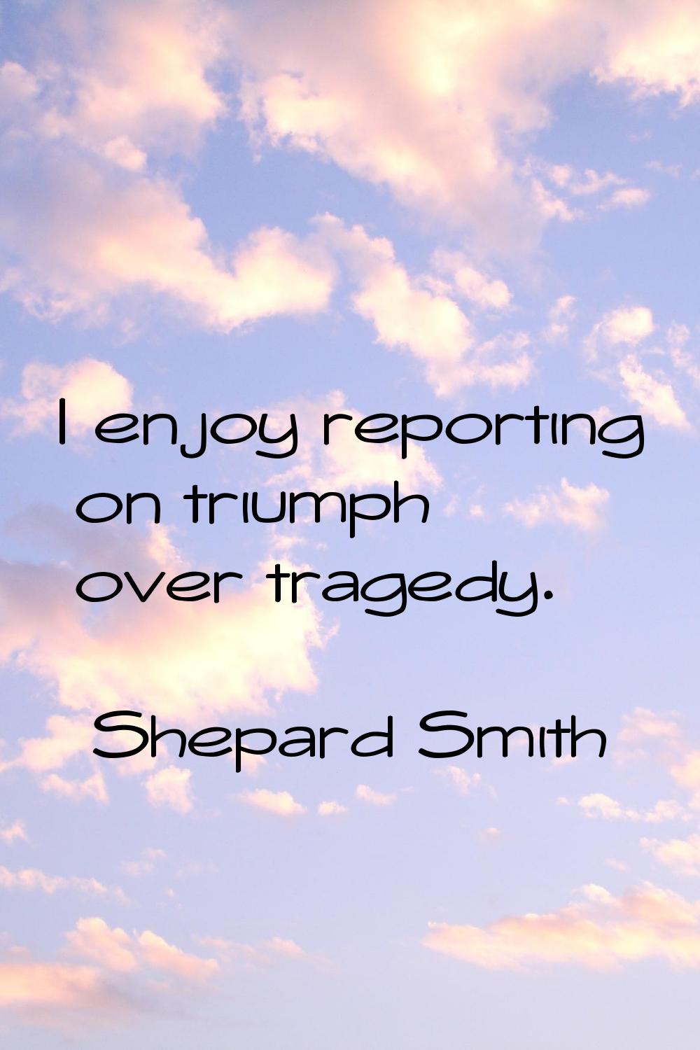 I enjoy reporting on triumph over tragedy.