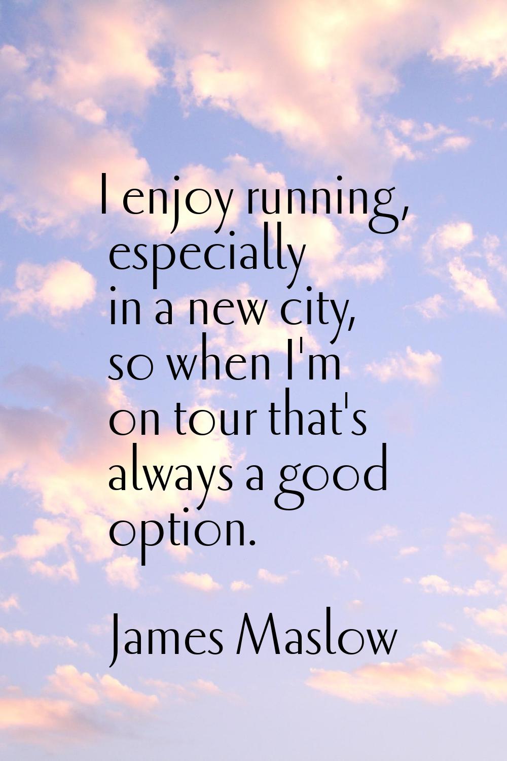 I enjoy running, especially in a new city, so when I'm on tour that's always a good option.