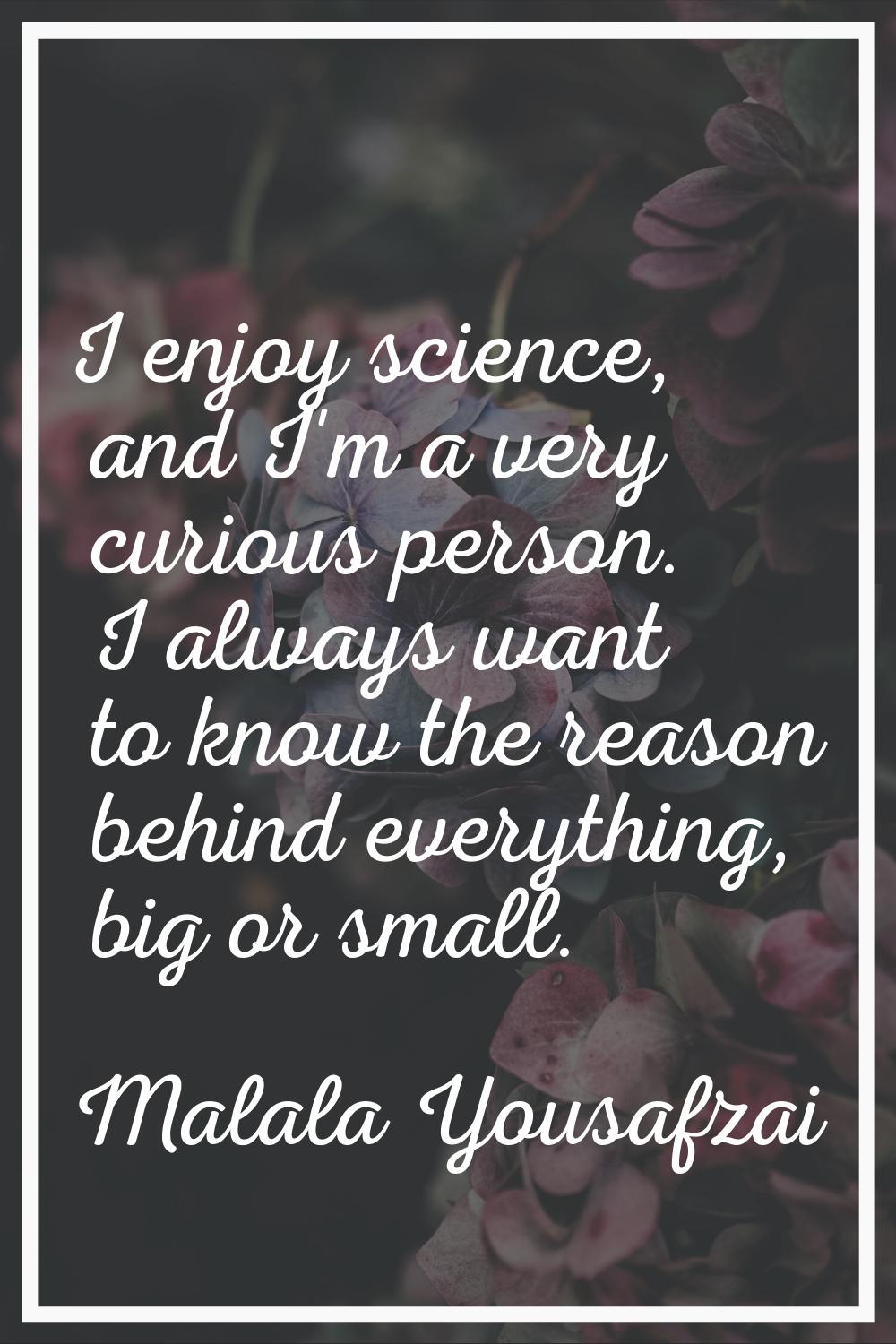 I enjoy science, and I'm a very curious person. I always want to know the reason behind everything,