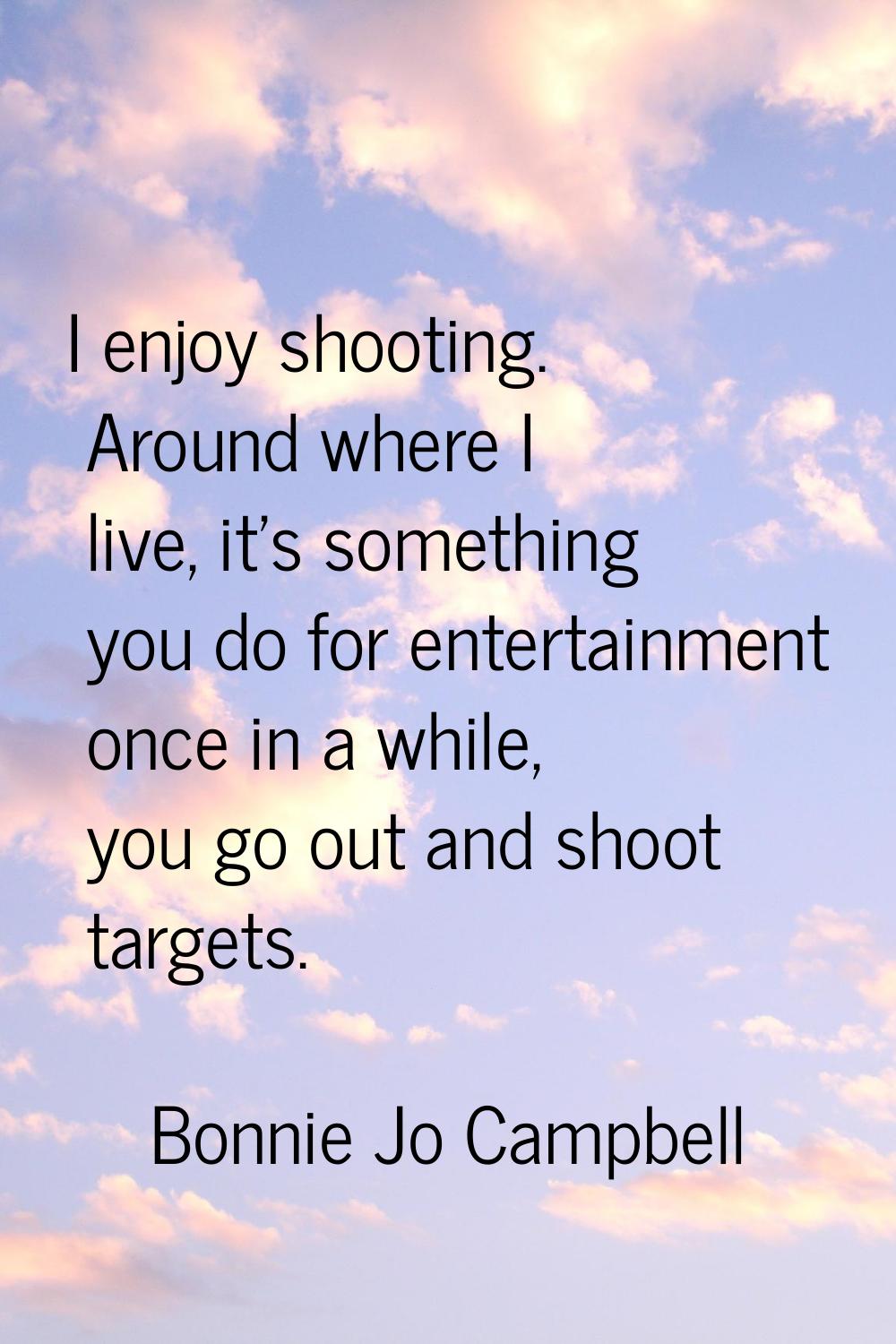 I enjoy shooting. Around where I live, it's something you do for entertainment once in a while, you