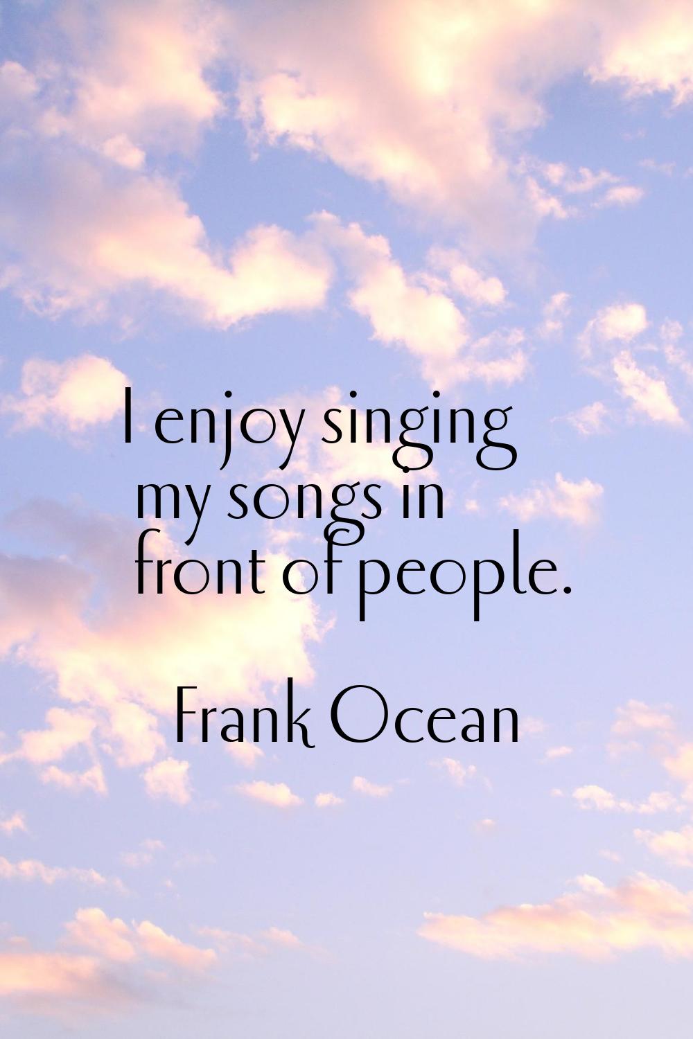 I enjoy singing my songs in front of people.