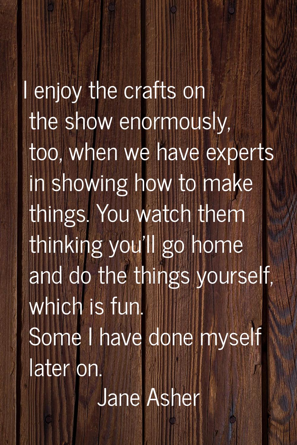 I enjoy the crafts on the show enormously, too, when we have experts in showing how to make things.