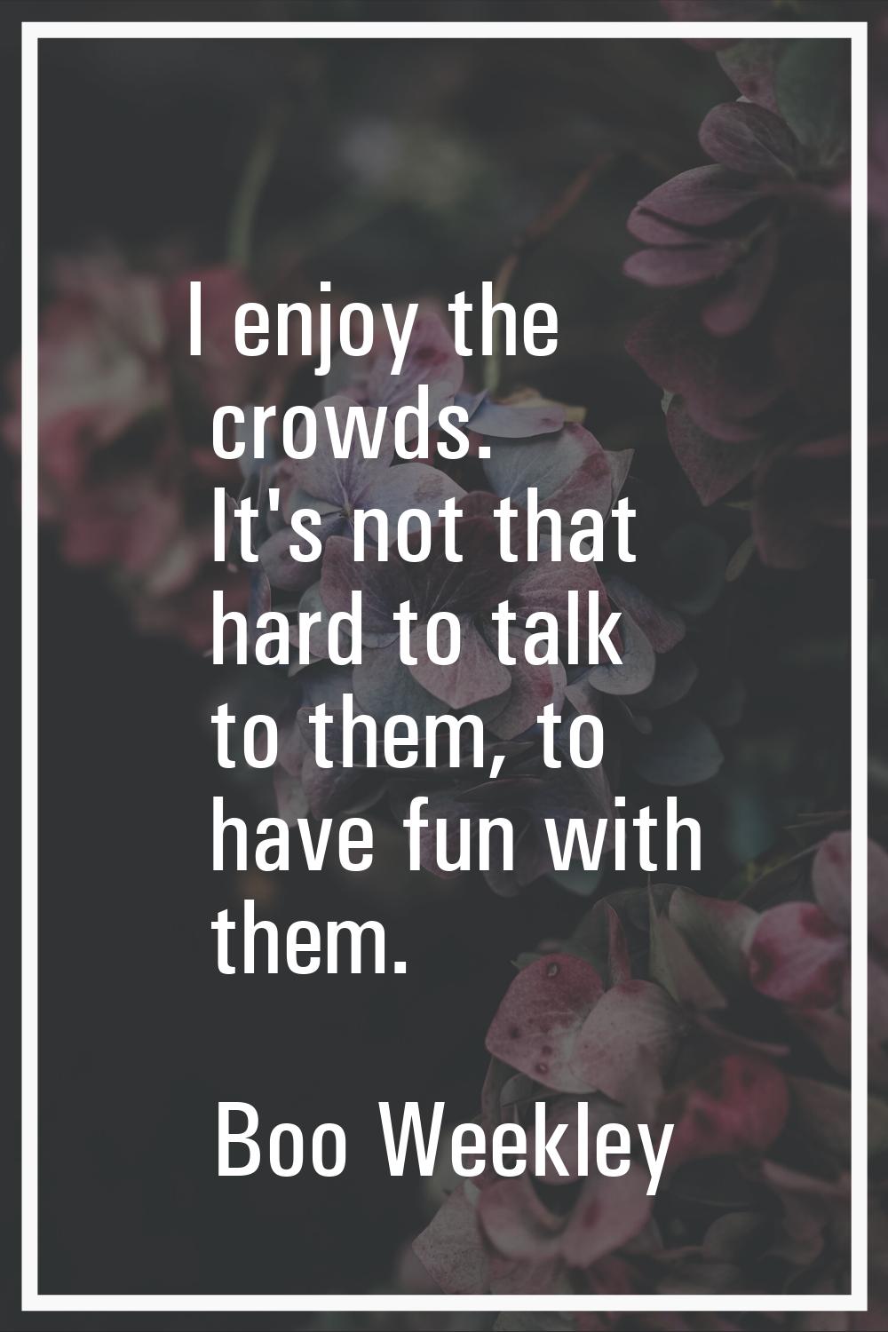 I enjoy the crowds. It's not that hard to talk to them, to have fun with them.