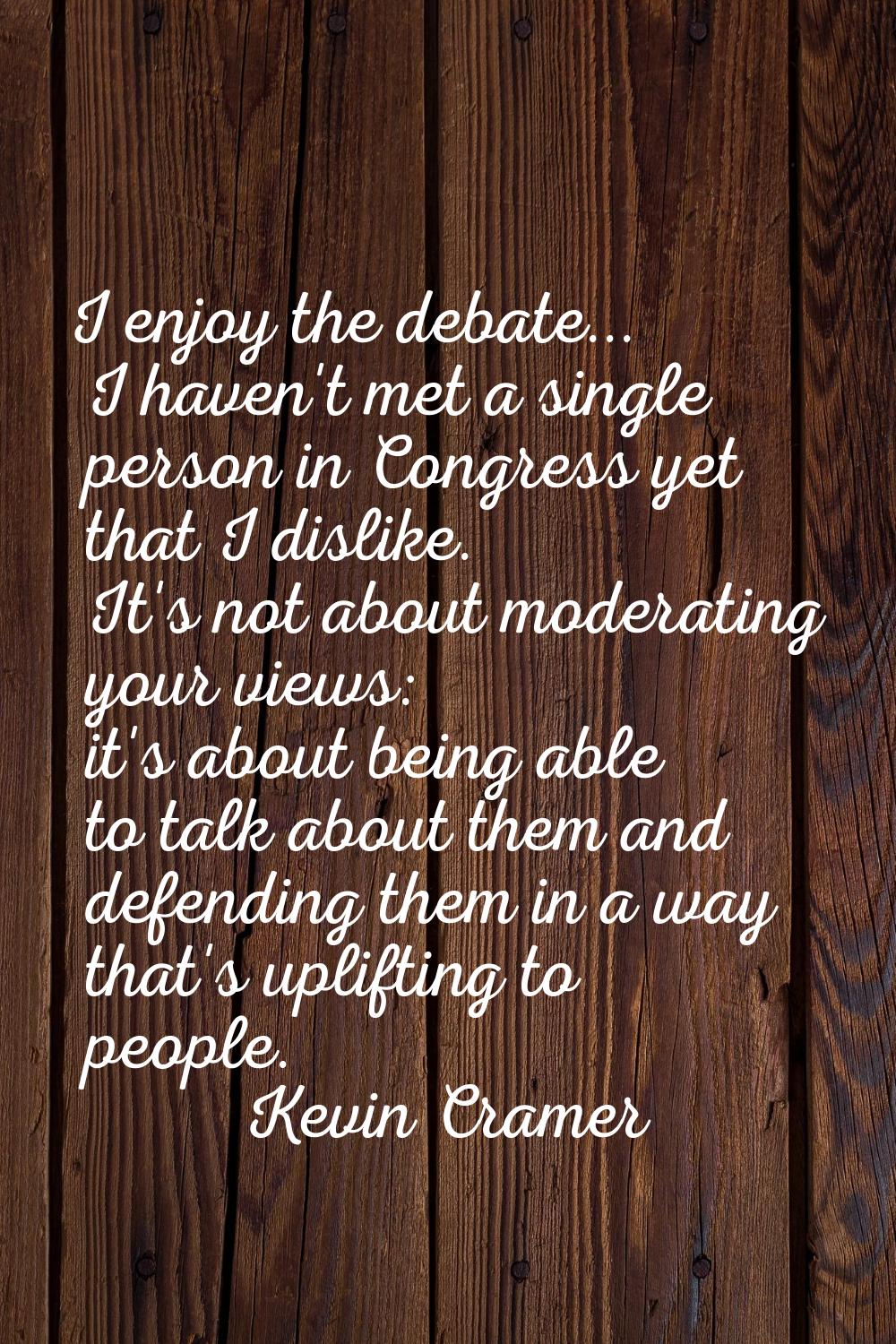 I enjoy the debate... I haven't met a single person in Congress yet that I dislike. It's not about 