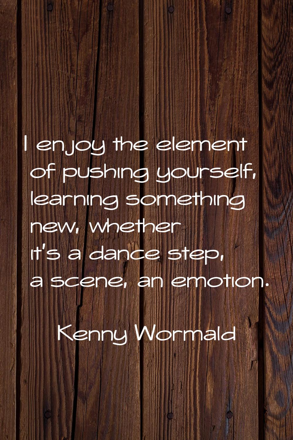 I enjoy the element of pushing yourself, learning something new, whether it's a dance step, a scene