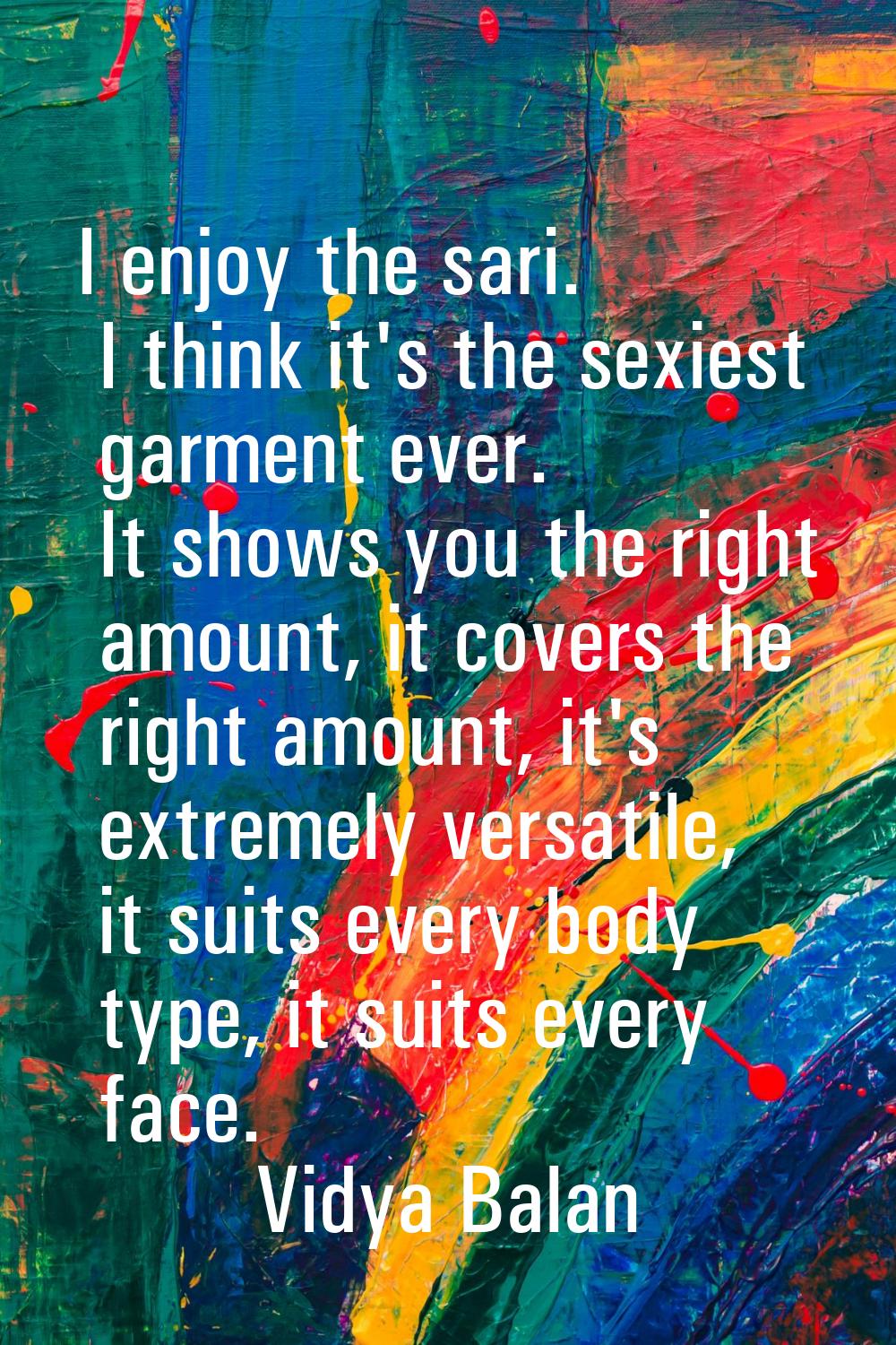 I enjoy the sari. I think it's the sexiest garment ever. It shows you the right amount, it covers t