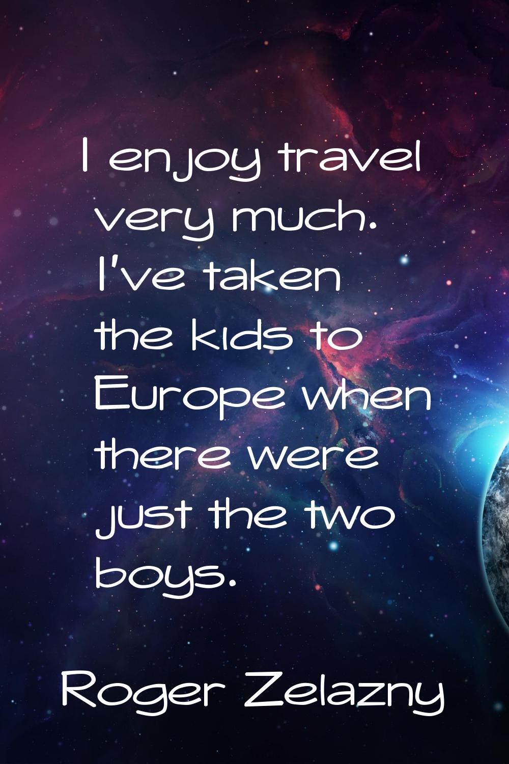 I enjoy travel very much. I've taken the kids to Europe when there were just the two boys.