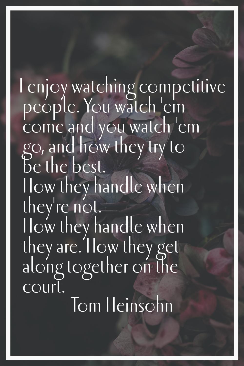 I enjoy watching competitive people. You watch 'em come and you watch 'em go, and how they try to b