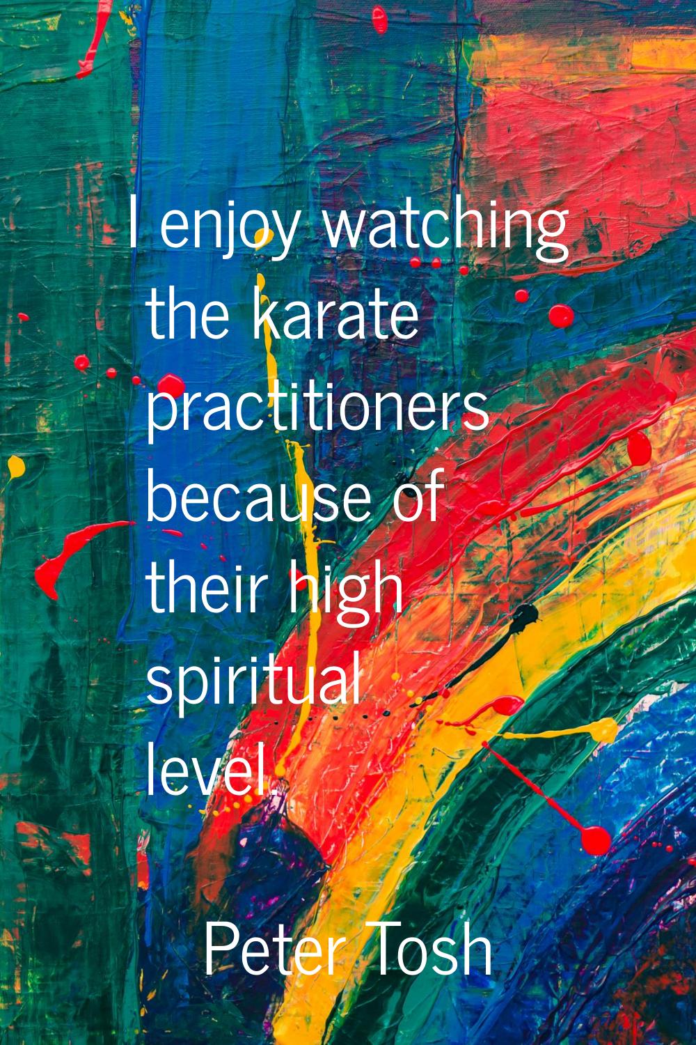 I enjoy watching the karate practitioners because of their high spiritual level.