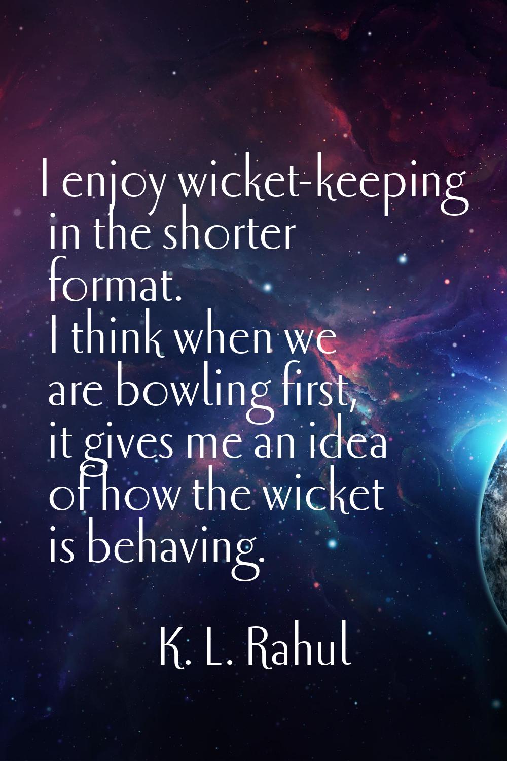 I enjoy wicket-keeping in the shorter format. I think when we are bowling first, it gives me an ide