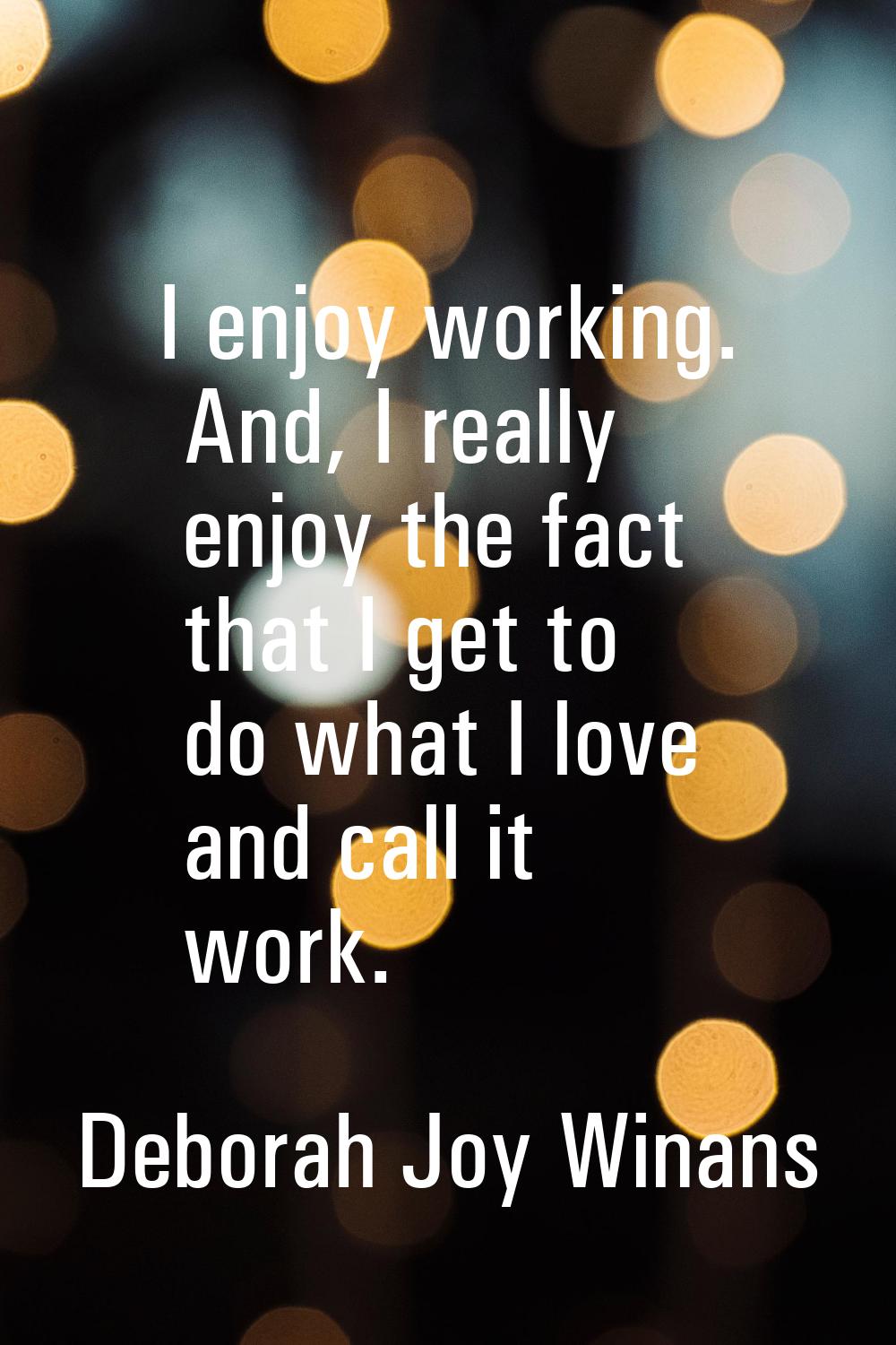 I enjoy working. And, I really enjoy the fact that I get to do what I love and call it work.