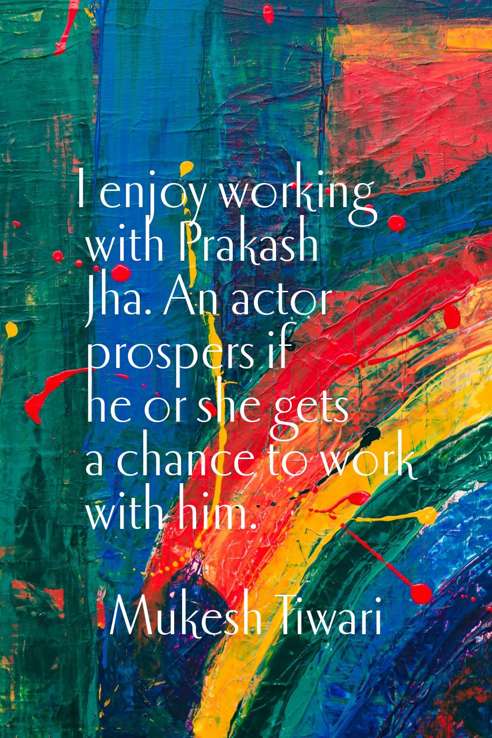 I enjoy working with Prakash Jha. An actor prospers if he or she gets a chance to work with him.