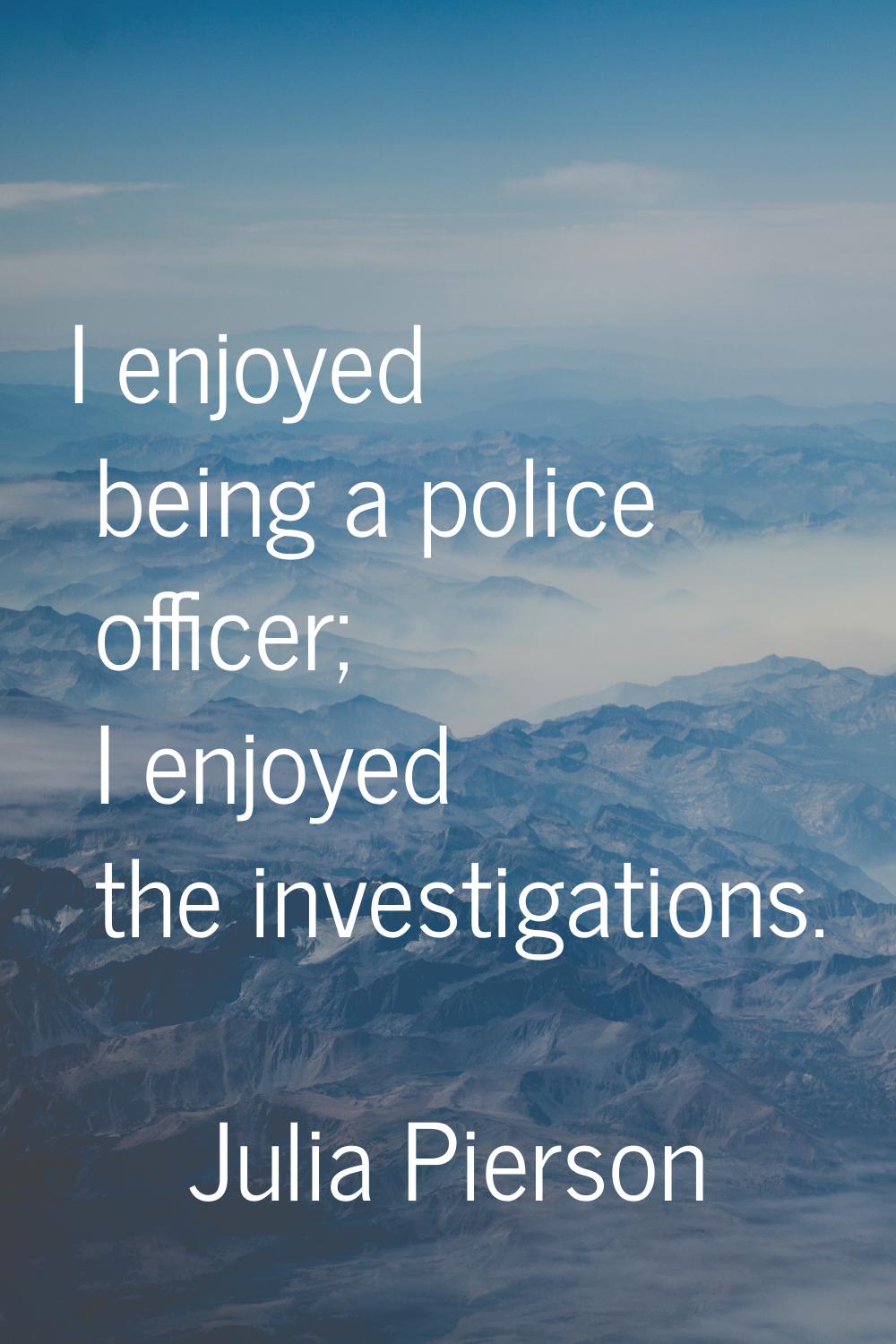 I enjoyed being a police officer; I enjoyed the investigations.