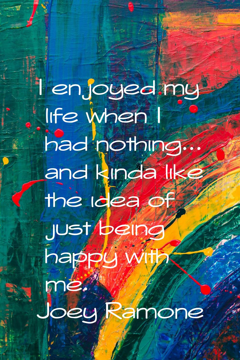 I enjoyed my life when I had nothing... and kinda like the idea of just being happy with me.