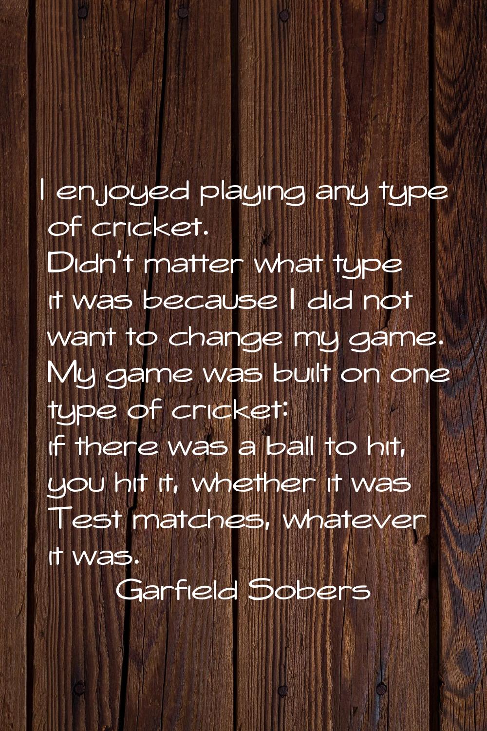 I enjoyed playing any type of cricket. Didn't matter what type it was because I did not want to cha