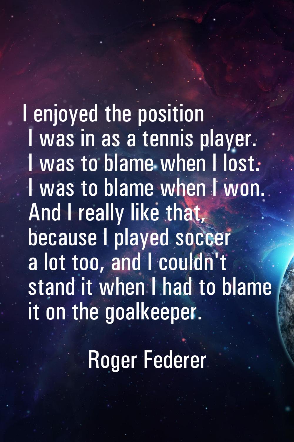 I enjoyed the position I was in as a tennis player. I was to blame when I lost. I was to blame when