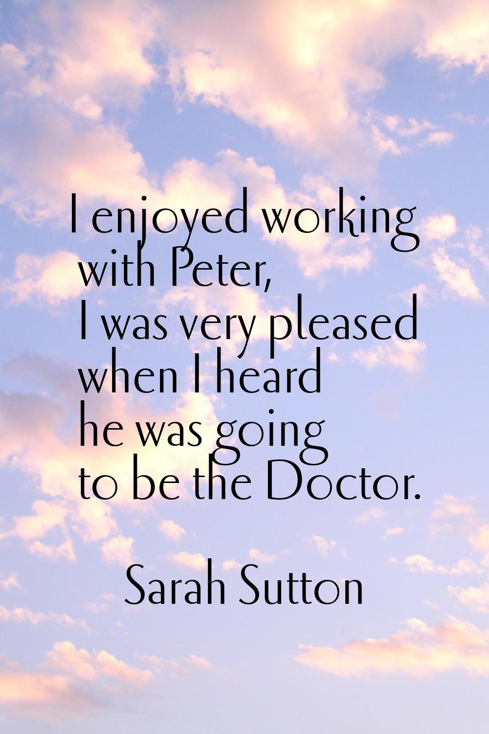 I enjoyed working with Peter, I was very pleased when I heard he was going to be the Doctor.