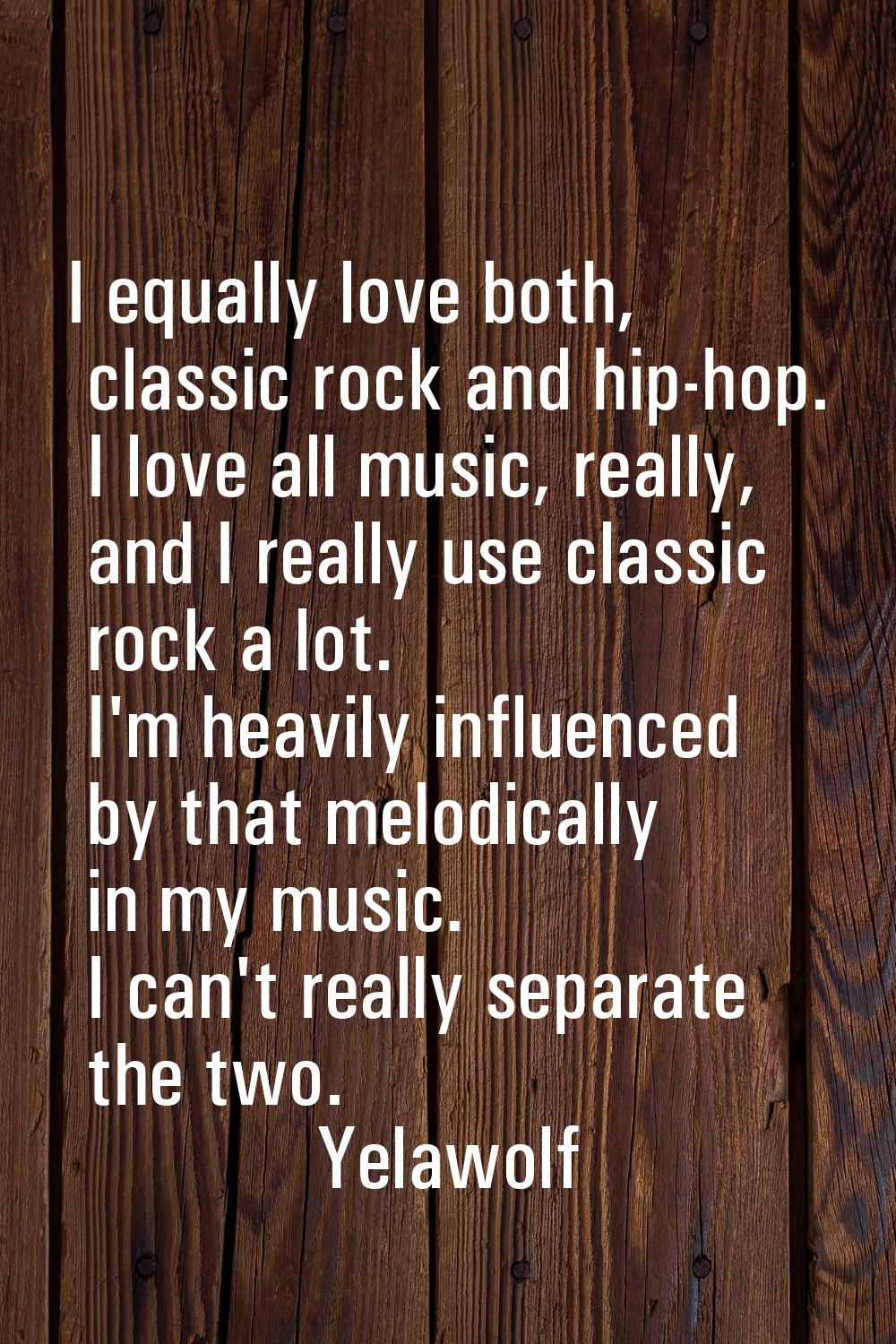 I equally love both, classic rock and hip-hop. I love all music, really, and I really use classic r