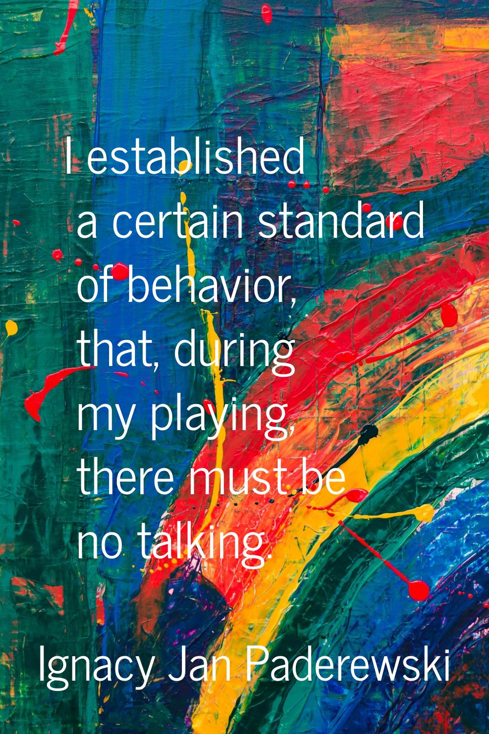 I established a certain standard of behavior, that, during my playing, there must be no talking.