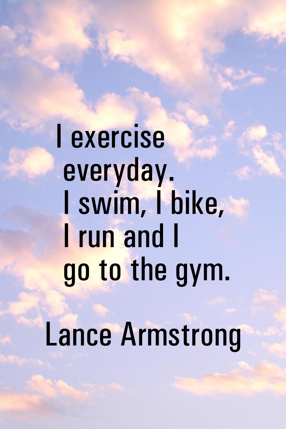 I exercise everyday. I swim, I bike, I run and I go to the gym.