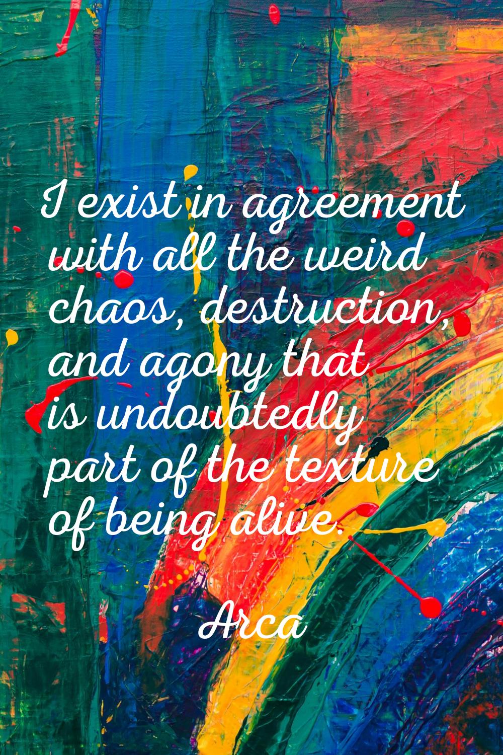 I exist in agreement with all the weird chaos, destruction, and agony that is undoubtedly part of t