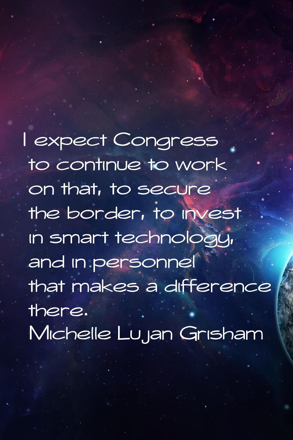 I expect Congress to continue to work on that, to secure the border, to invest in smart technology,