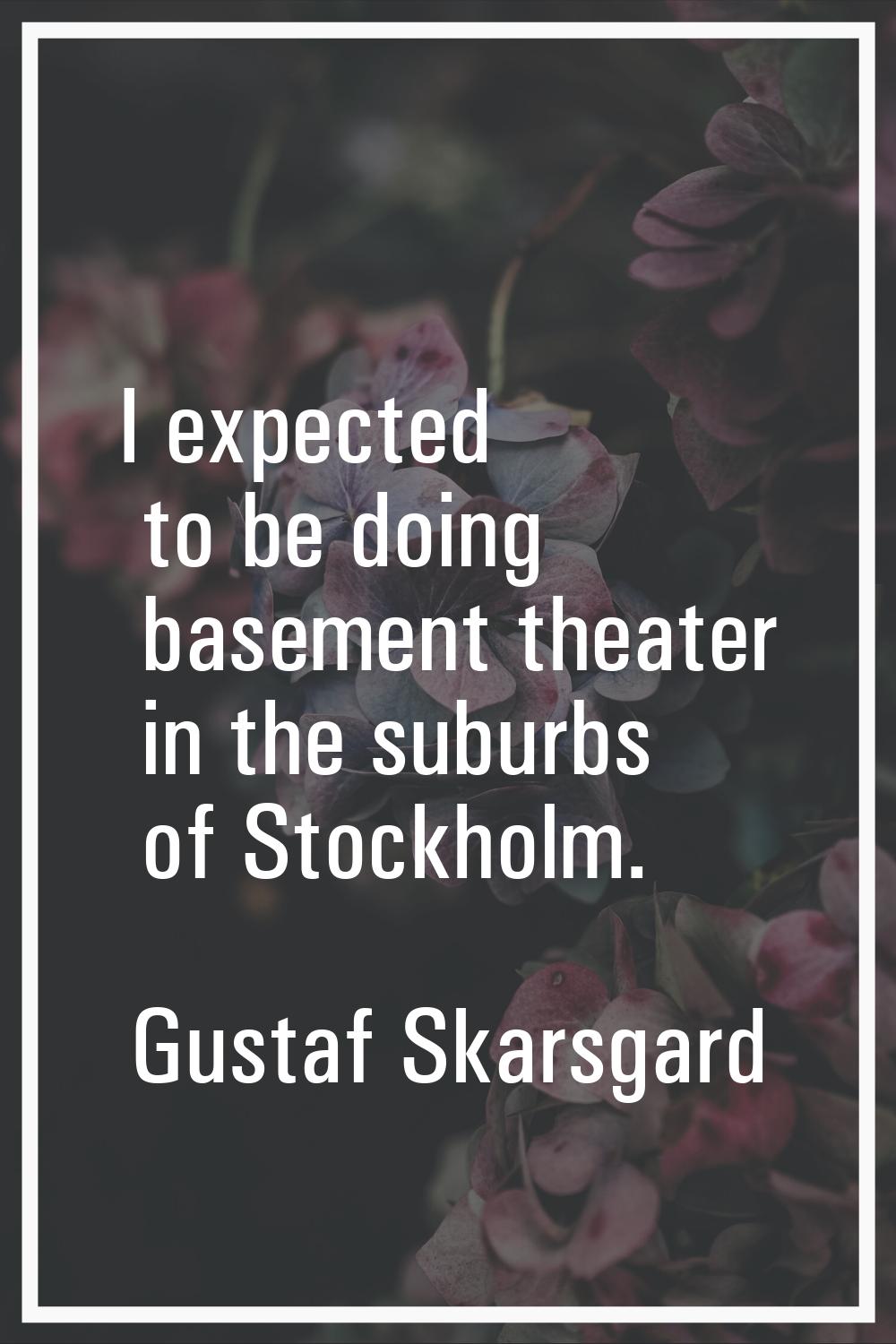 I expected to be doing basement theater in the suburbs of Stockholm.