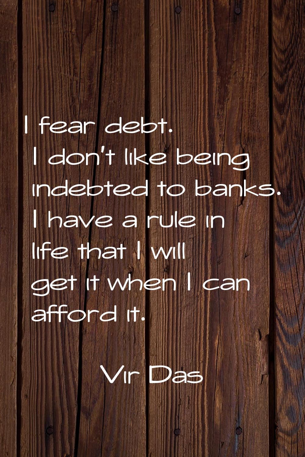 I fear debt. I don't like being indebted to banks. I have a rule in life that I will get it when I 