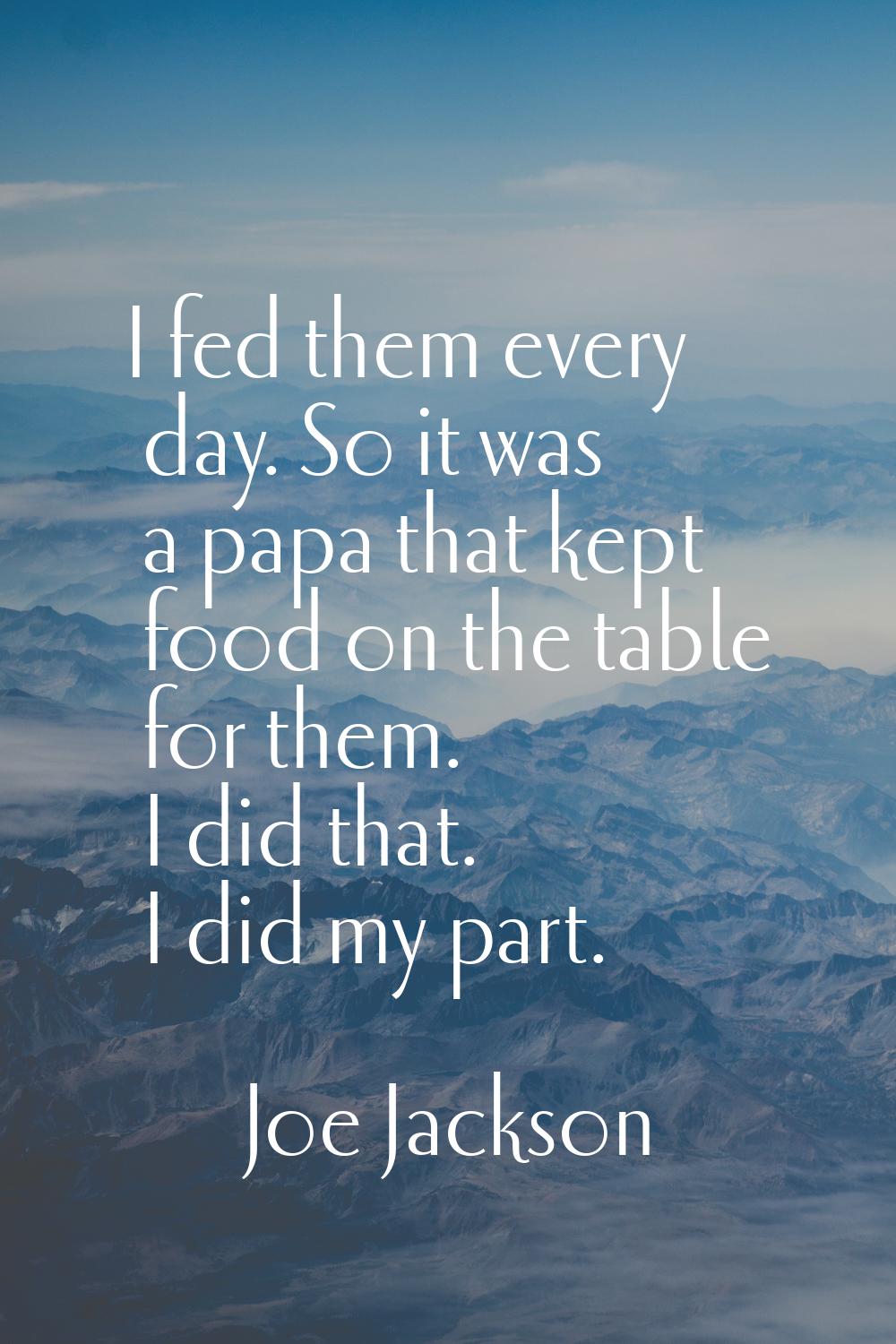 I fed them every day. So it was a papa that kept food on the table for them. I did that. I did my p