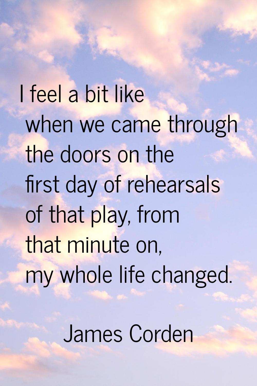 I feel a bit like when we came through the doors on the first day of rehearsals of that play, from 