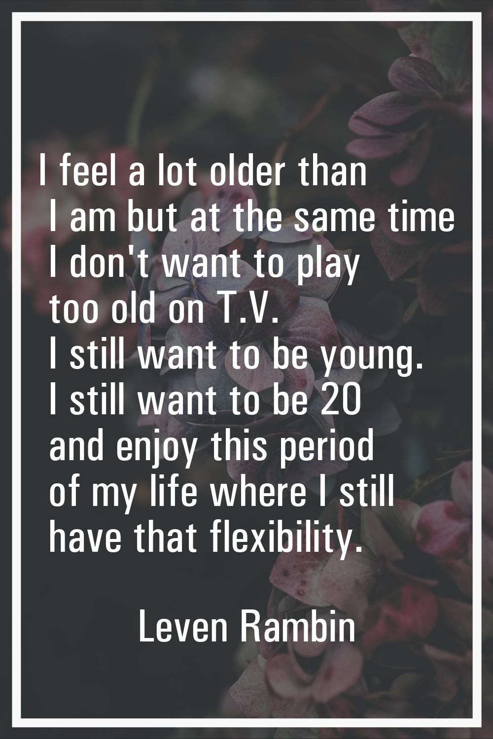 I feel a lot older than I am but at the same time I don't want to play too old on T.V. I still want