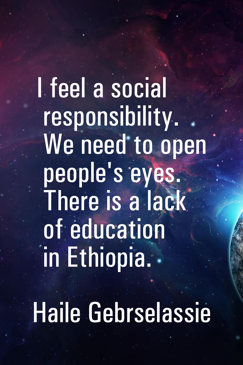 I feel a social responsibility. We need to open people's eyes. There is a lack of education in Ethi