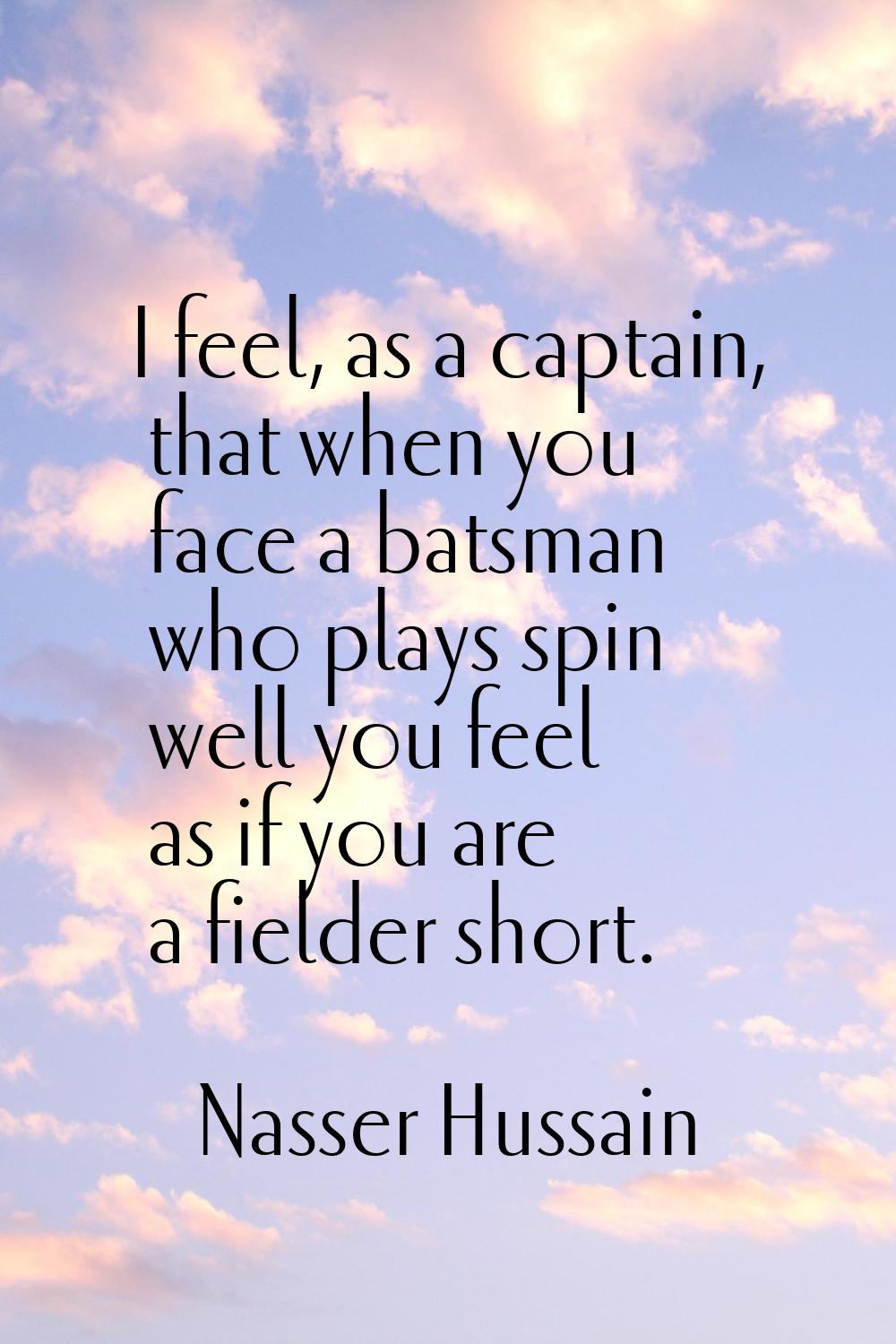 I feel, as a captain, that when you face a batsman who plays spin well you feel as if you are a fie