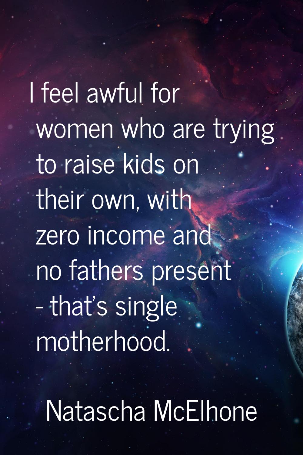 I feel awful for women who are trying to raise kids on their own, with zero income and no fathers p