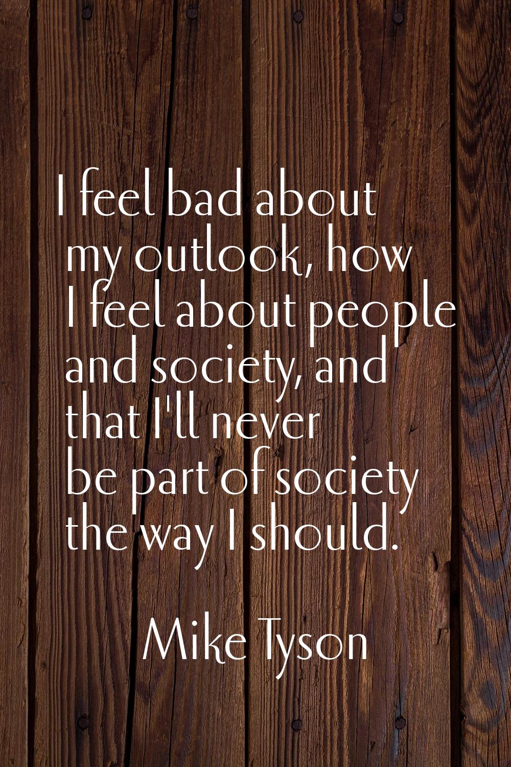 I feel bad about my outlook, how I feel about people and society, and that I'll never be part of so