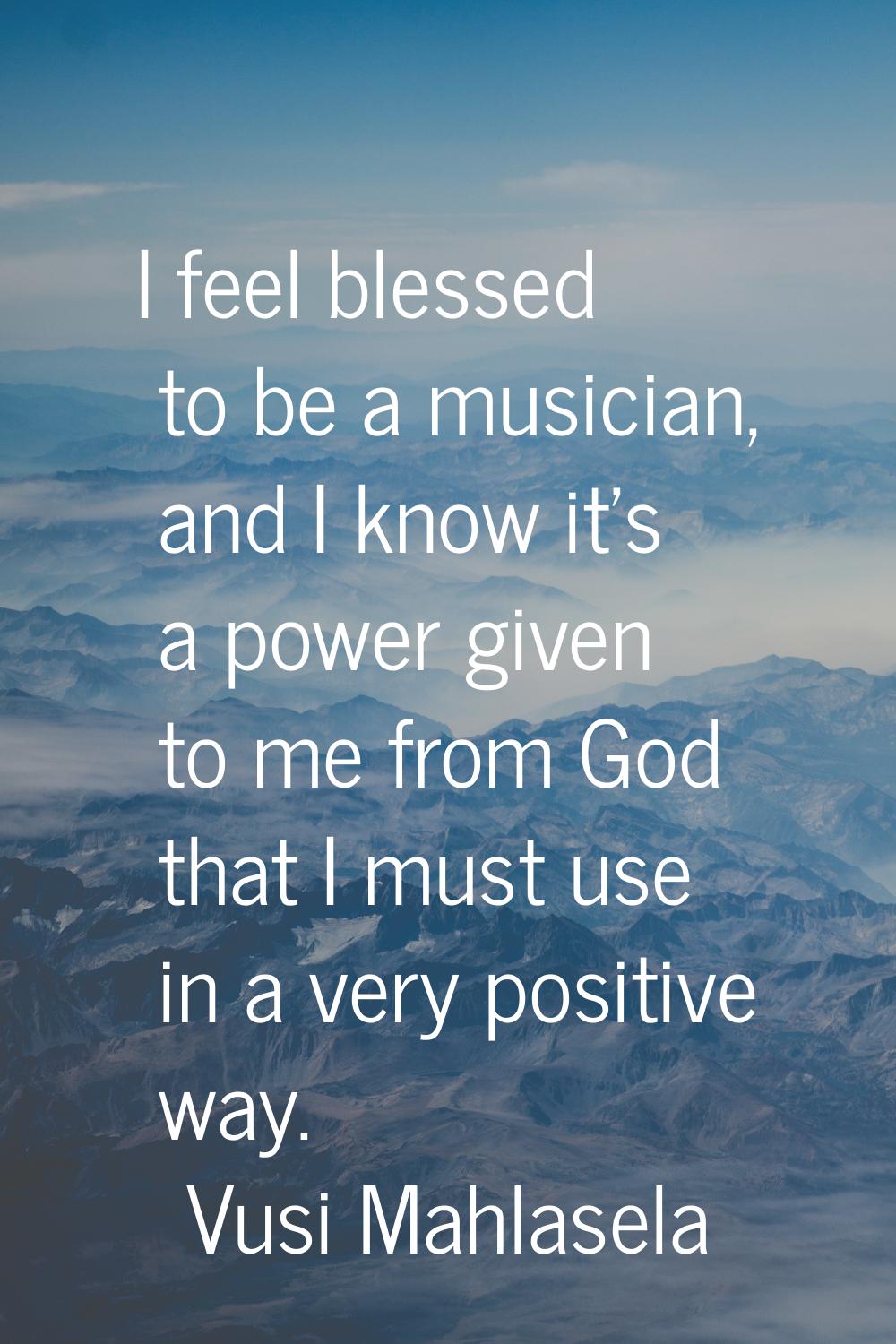 I feel blessed to be a musician, and I know it's a power given to me from God that I must use in a 