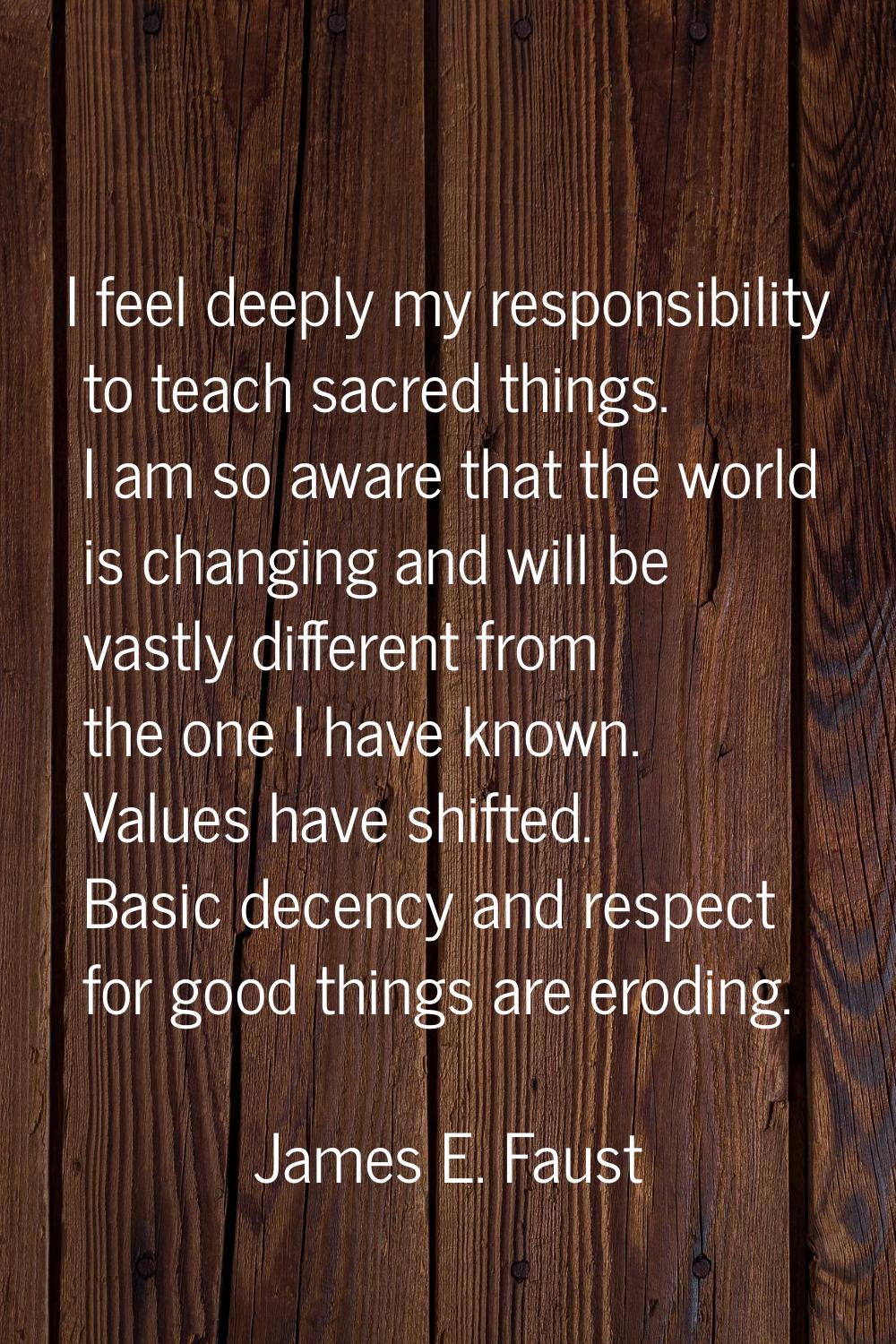 I feel deeply my responsibility to teach sacred things. I am so aware that the world is changing an
