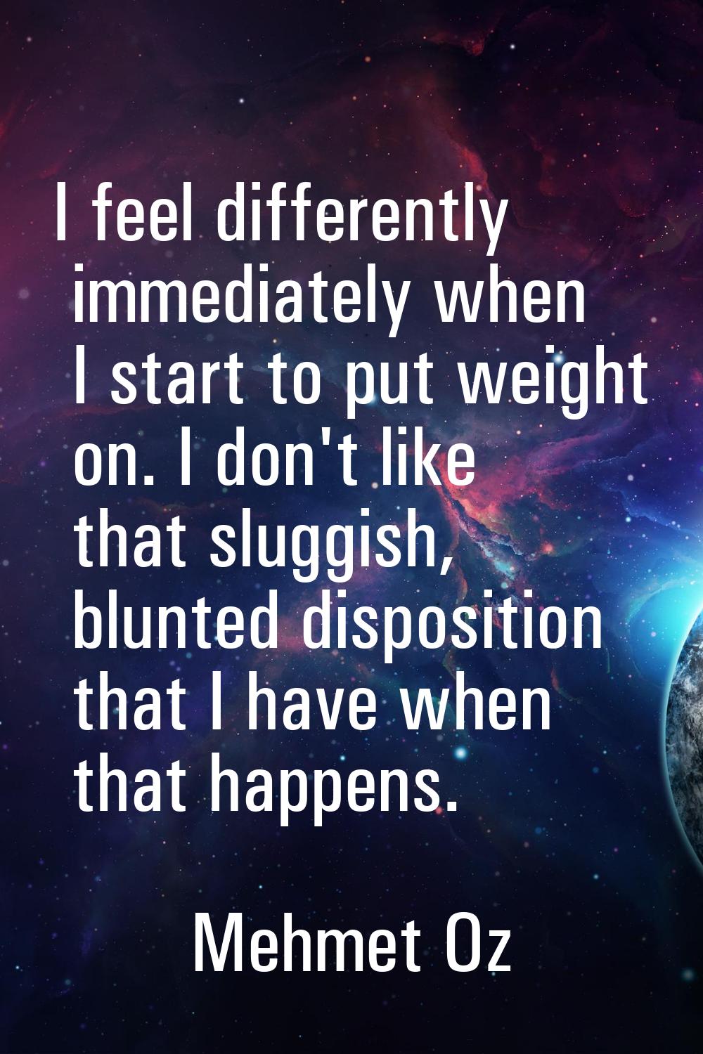 I feel differently immediately when I start to put weight on. I don't like that sluggish, blunted d