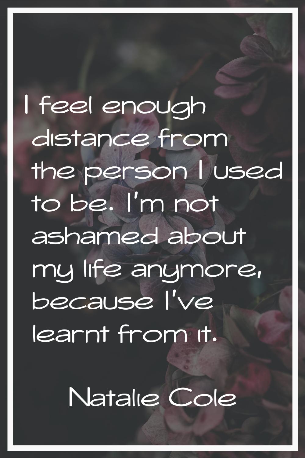 I feel enough distance from the person I used to be. I'm not ashamed about my life anymore, because