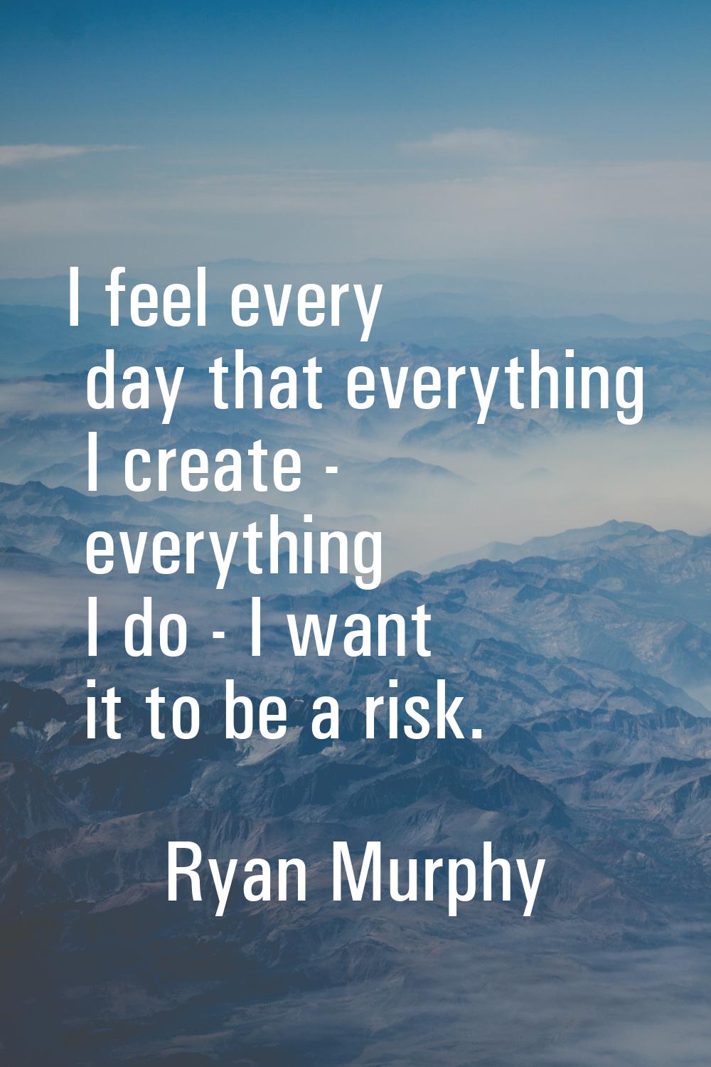 I feel every day that everything I create - everything I do - I want it to be a risk.