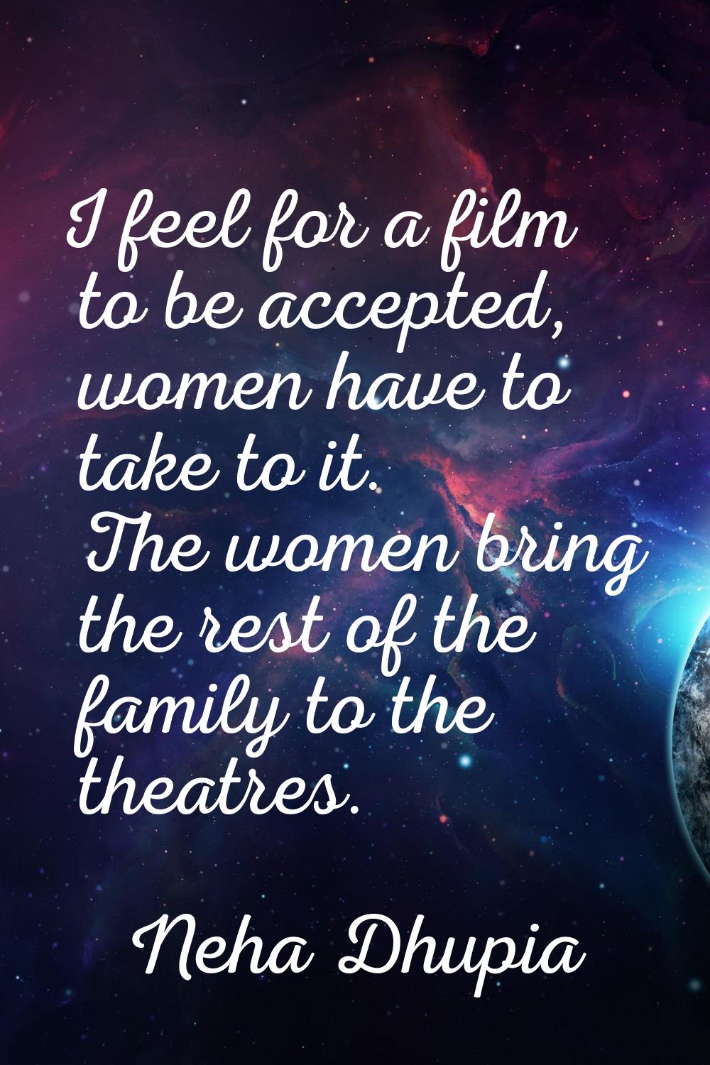 I feel for a film to be accepted, women have to take to it. The women bring the rest of the family 