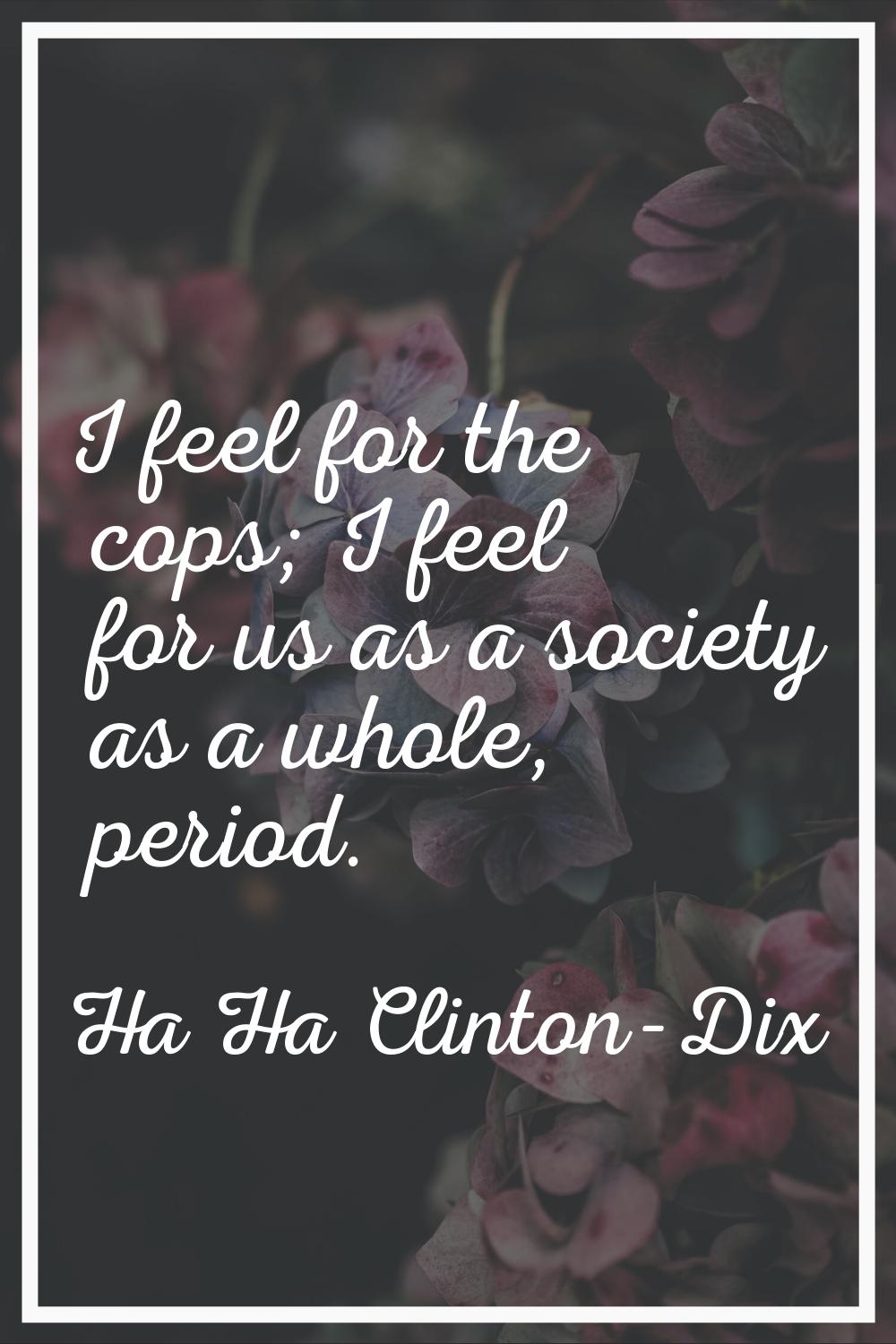I feel for the cops; I feel for us as a society as a whole, period.