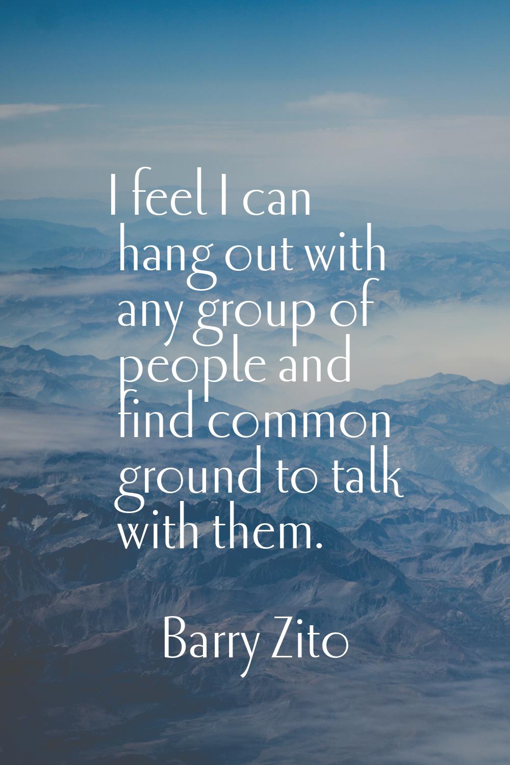 I feel I can hang out with any group of people and find common ground to talk with them.